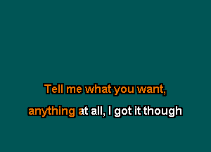 Tell me what you want,

anything at all, I got it though