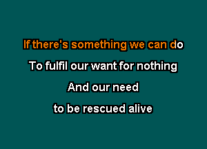 lfthere's something we can do

To fulfil our want for nothing
And our need

to be rescued alive