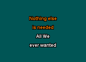 Nothing else

is needed
All We

ever wanted