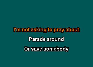 I'm not asking to pray about

Parade around

Or save somebody