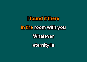 I found it there

in the room with you

Whatever

eternity is