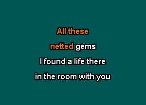 All these
netted gems

lfound a life there

in the room with you