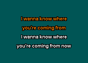 I wanna know where
you're coming from

I wanna know where

you're coming from now