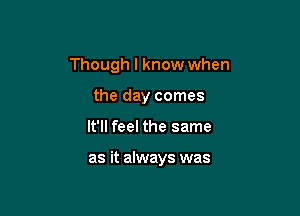 Though I know when

the day comes
It'll feel the same

as it always was