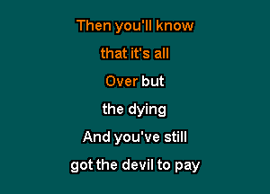 Then you'll know
that it's all
Over but
the dying

And you've still

got the devil to pay