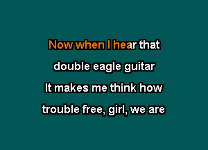 Now when I hear that

double eagle guitar

It makes me think how

trouble free, girl, we are