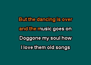 But the dancing is over
and the music goes on

Doggone my soul how

llove them old songs