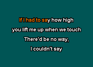 lfl had to say how high

you lift me up when we touch

There'd be no way,

I couldn't say