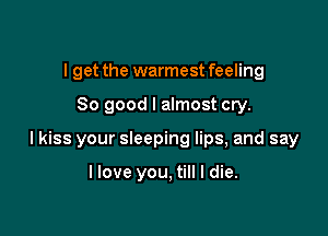 I get the warmest feeling

So good I almost cry.

I kiss your sleeping lips, and say

llove you, till I die.
