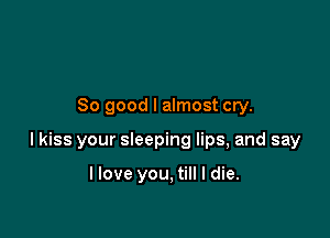 So good I almost cry.

I kiss your sleeping lips, and say

llove you, till I die.