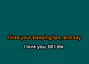 lkiss your sleeping lips, and say

I love you, till I die.