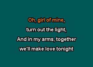 Oh, girl of mine,

turn out the light,

And in my arms. together

we'll make love tonight