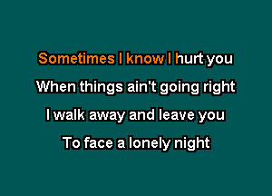 Sometimes I know I hurt you

When things ain't going right

I walk away and leave you

To face a lonely night