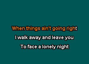 When things ain't going right

I walk away and leave you

To face a lonely night