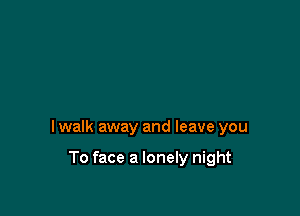 I walk away and leave you

To face a lonely night