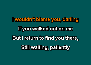 I wouldn't blame you, darling

lfyou walked out on me

But I return to find you there,

Still waiting, patiently
