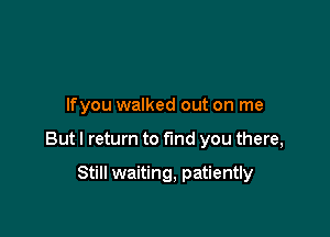 lfyou walked out on me

But I return to find you there,

Still waiting, patiently