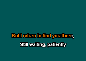 But I return to find you there,

Still waiting, patiently