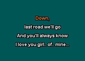 Down,

last road we'll go

And you'll always know

I love you girl.. of.. mine...