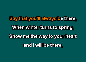 Say that you'll always be there,

When winter turns to spring,

Show me the way to your heart

and I will be there,