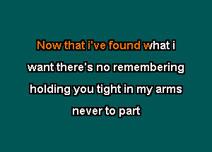 Now that i've found what i

want there's no remembering

holding you tight in my arms

never to part