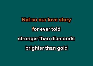 Not so our love story
for ever told

stronger than diamonds

brighterthan gold