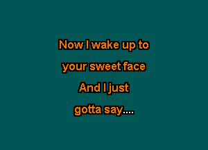Now I wake up to

your sweet face
And ljust
gotta say....