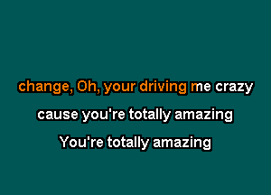 change. 0h, your driving me crazy

cause you're totally amazing

You're totally amazing