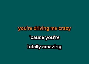 you're driving me crazy

'cause you're

totally amazing