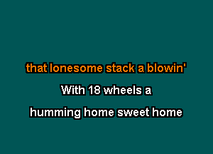 that lonesome stack a blowin'
With 18 wheels a

humming home sweet home