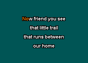 Now friend you see

that little trail
that runs between

our home