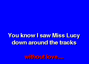 You know I saw Miss Lucy
down around the tracks