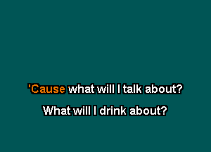 'Cause what will I talk about?

What will I drink about?