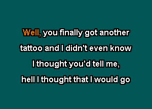 Well, you finally got another

tattoo and I didn't even know
lthought you'd tell me,
hell I thought that I would go