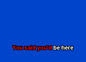 You said you'd be here