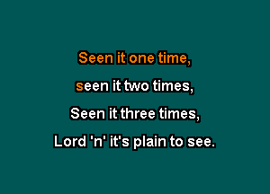 Seen it one time,

seen it two times,

Seen it three times,

Lord 'n' it's plain to see.