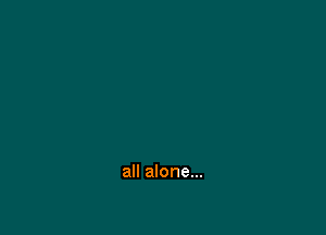 all alone...