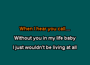 When I hear you call....

Without you in my life baby

ljust wouldn't be living at all