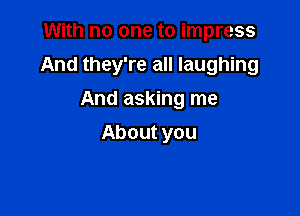 With no one to impress

And they're all laughing

And asking me
About you