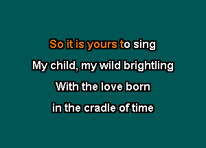 So it is yours to sing

My child, my wild brightling

With the love born

in the cradle of time
