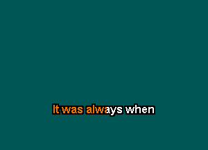 It was always when