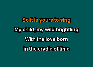 So it is yours to sing

My child, my wild brightling

With the love born

in the cradle of time