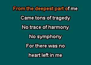 From the deepest part of me

Came tons oftragedy
No trace of harmony
No symphony
For there was no

heart left in me
