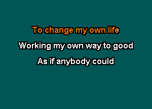 To change my own life

Working my own way to good

As if anybody could
