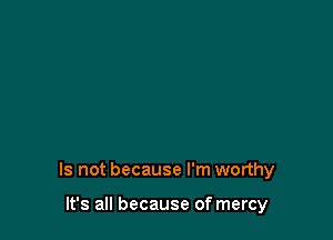 Is not because I'm worthy

It's all because of mercy