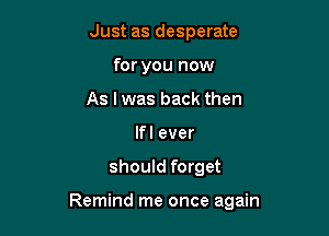 Just as desperate
for you now
As I was back then
lfl ever

should forget

Remind me once again