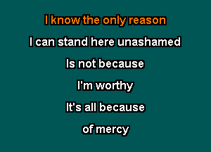 I know the only reason

I can stand here unashamed
Is not because
I'm worthy
It's all because

of mercy
