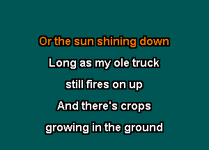 Or the sun shining down
Long as my ole truck

still fires on up

And there's crops

growing in the ground