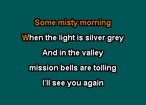 Some misty morning

When the light is silver grey

And in the valley
mission bells are tolling

Pll see you again