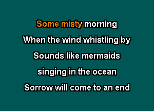 Some misty morning

When the wind whistling by

Sounds like mermaids
singing in the ocean

Sorrow will come to an end